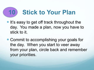10 Stick to Your Plan
 It’s easy to get off track throughout the
day. You made a plan, now you have to
stick to it.
 Commit to accomplishing your goals for
the day. When you start to veer away
from your plan, circle back and remember
your priorities.
 