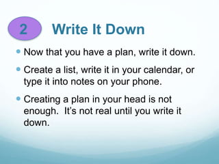 2 Write It Down
 Now that you have a plan, write it down.
 Create a list, write it in your calendar, or
type it into notes on your phone.
 Creating a plan in your head is not
enough. It’s not real until you write it
down.
 