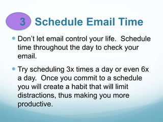 3 Schedule Email Time
 Don’t let email control your life. Schedule
time throughout the day to check your
email.
 Try scheduling 3x times a day or even 6x
a day. Once you commit to a schedule
you will create a habit that will limit
distractions, thus making you more
productive.
 