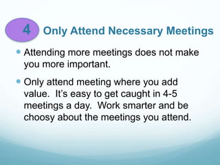 4 Only Attend Necessary Meetings
 Attending more meetings does not make
you more important.
 Only attend meeting where you add
value. It’s easy to get caught in 4-5
meetings a day. Work smarter and be
choosy about the meetings you attend.
 