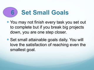 6 Set Small Goals
 You may not finish every task you set out
to complete but if you break big projects
down, you are one step closer.
 Set small attainable goals daily. You will
love the satisfaction of reaching even the
smallest goal.
 
