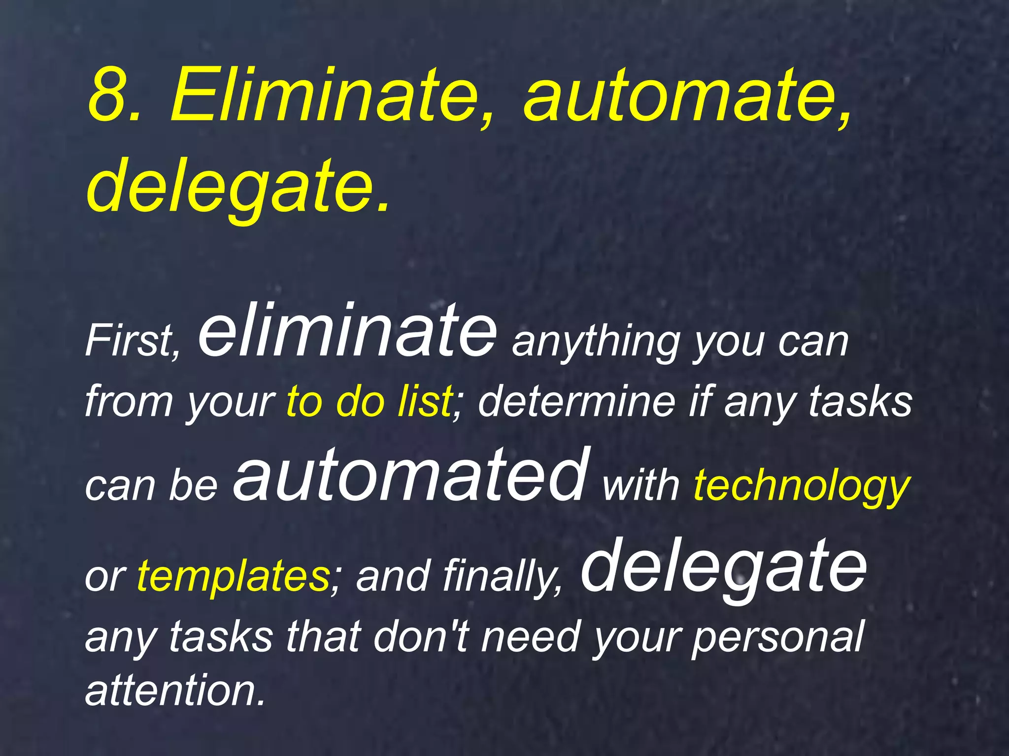 8. Eliminate, automate,
delegate.
First, eliminate anything you can
from your to do list; determine if any tasks
can be automated with technology
or templates; and finally, delegate
any tasks that don't need your personal
attention.
 