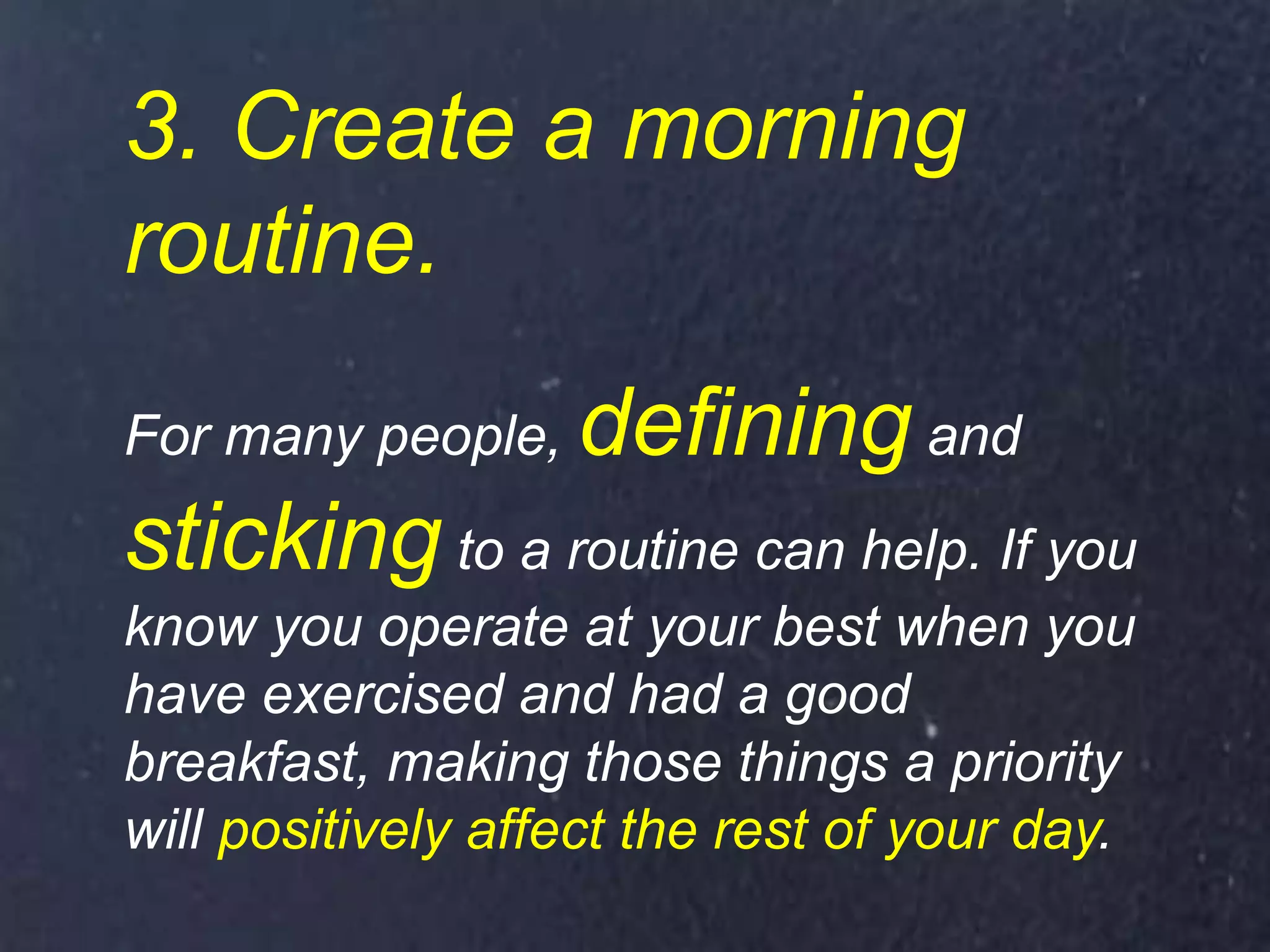 3. Create a morning
routine.
For many people, defining and
sticking to a routine can help. If you
know you operate at your best when you
have exercised and had a good
breakfast, making those things a priority
will positively affect the rest of your day.
 