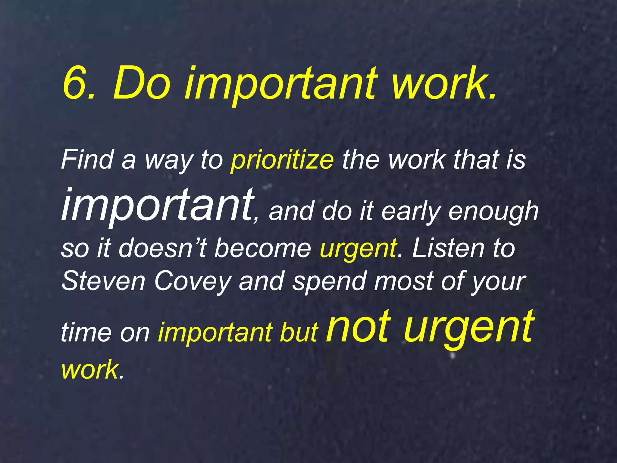 6. Do important work.
Find a way to prioritize the work that is
important, and do it early enough
so it doesn’t become urgent. Listen to
Steven Covey and spend most of your
time on important but not urgent
work.
 