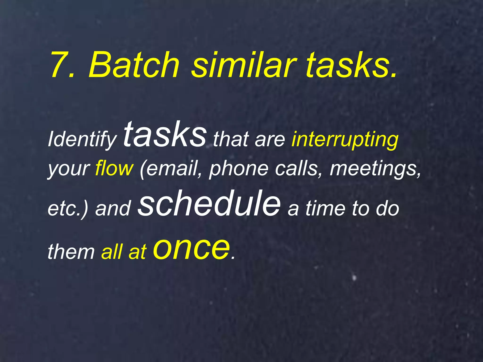 7. Batch similar tasks.
Identify tasks that are interrupting
your flow (email, phone calls, meetings,
etc.) and schedule a time to do
them all at once.
 