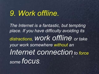 9. Work offline.
The Internet is a fantastic, but tempting
place. If you have difficulty avoiding its
distractions, work offline or take
your work somewhere without an
Internet connection to force
some focus.
 