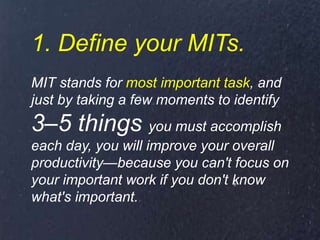 1. Define your MITs.
MIT stands for most important task, and
just by taking a few moments to identify
3–5 things you must accomplish
each day, you will improve your overall
productivity—because you can't focus on
your important work if you don't know
what's important.
 