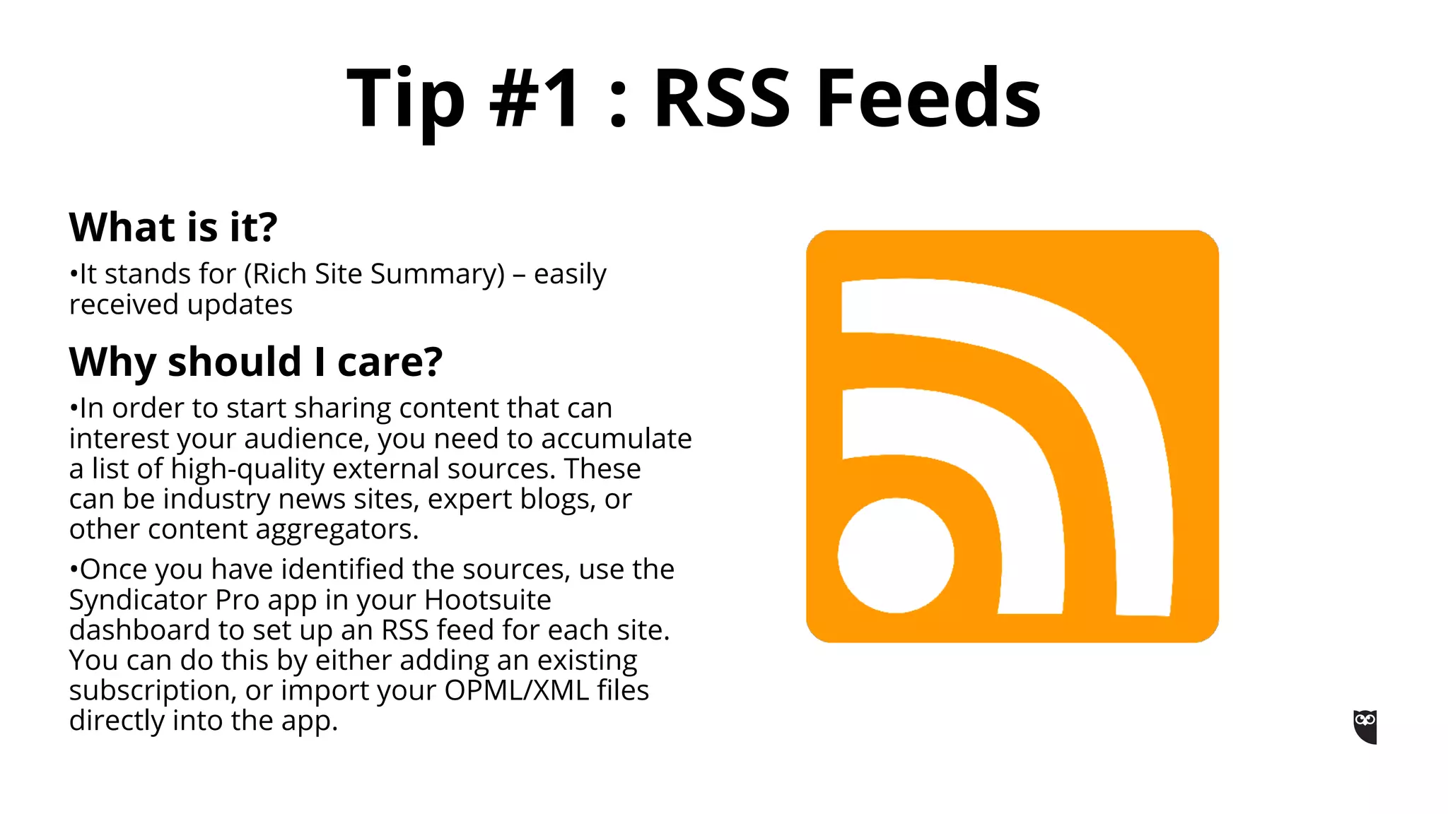What is it?
•It stands for (Rich Site Summary) – easily
received updates
Why should I care?
•In order to start sharing content that can
interest your audience, you need to accumulate
a list of high-quality external sources. These
can be industry news sites, expert blogs, or
other content aggregators.
•Once you have identified the sources, use the
Syndicator Pro app in your Hootsuite
dashboard to set up an RSS feed for each site.
You can do this by either adding an existing
subscription, or import your OPML/XML files
directly into the app.
Tip #1 : RSS Feeds
 