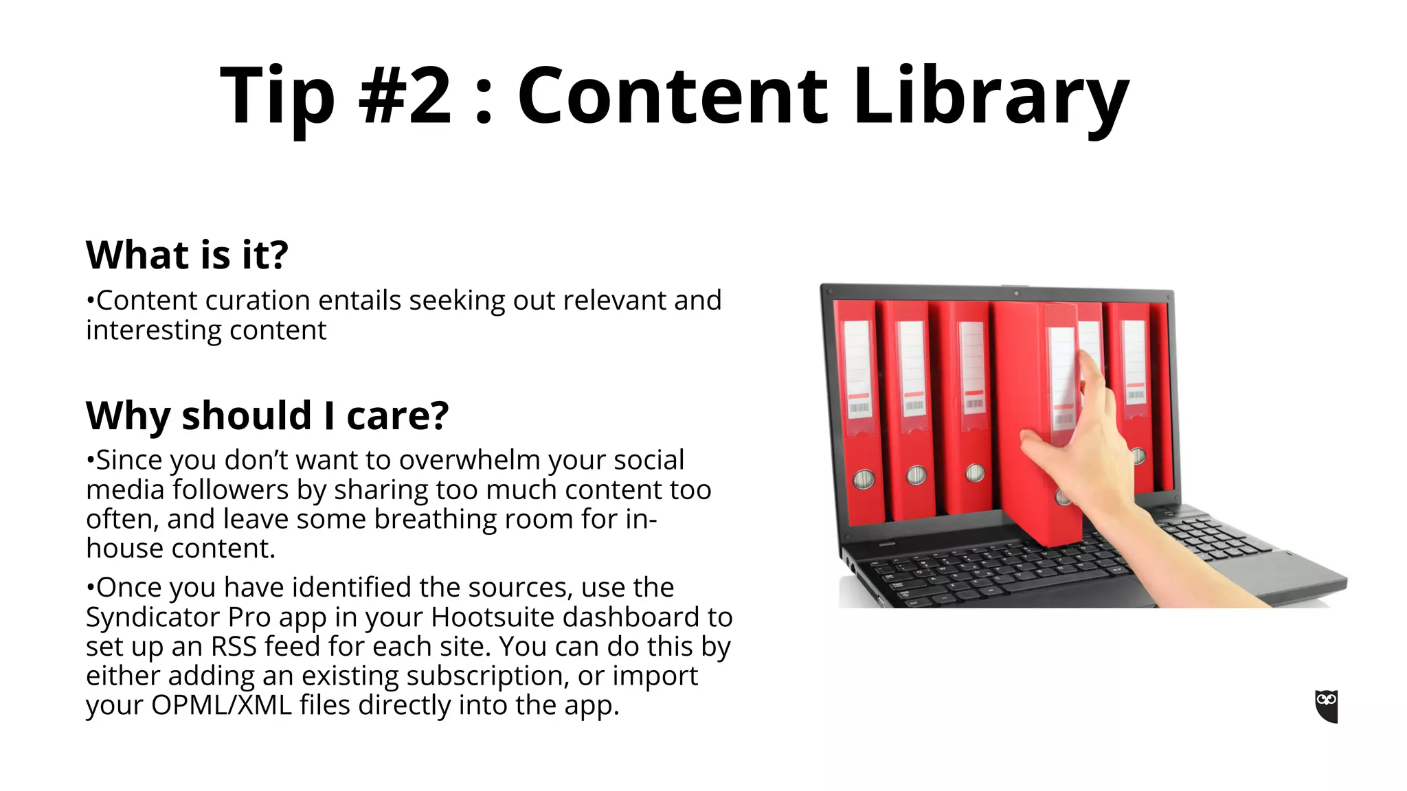 What is it?
•Content curation entails seeking out relevant and
interesting content
Why should I care?
•Since you don’t want to overwhelm your social
media followers by sharing too much content too
often, and leave some breathing room for in-
house content.
•Once you have identified the sources, use the
Syndicator Pro app in your Hootsuite dashboard to
set up an RSS feed for each site. You can do this by
either adding an existing subscription, or import
your OPML/XML files directly into the app.
Tip #2 : Content Library
 