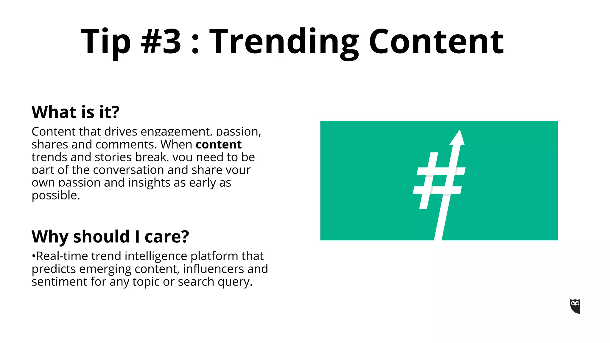 What is it?
Content that drives engagement, passion,
shares and comments. When content
trends and stories break, you need to be
part of the conversation and share your
own passion and insights as early as
possible.
Why should I care?
•Real-time trend intelligence platform that
predicts emerging content, influencers and
sentiment for any topic or search query.
Tip #3 : Trending Content
 
