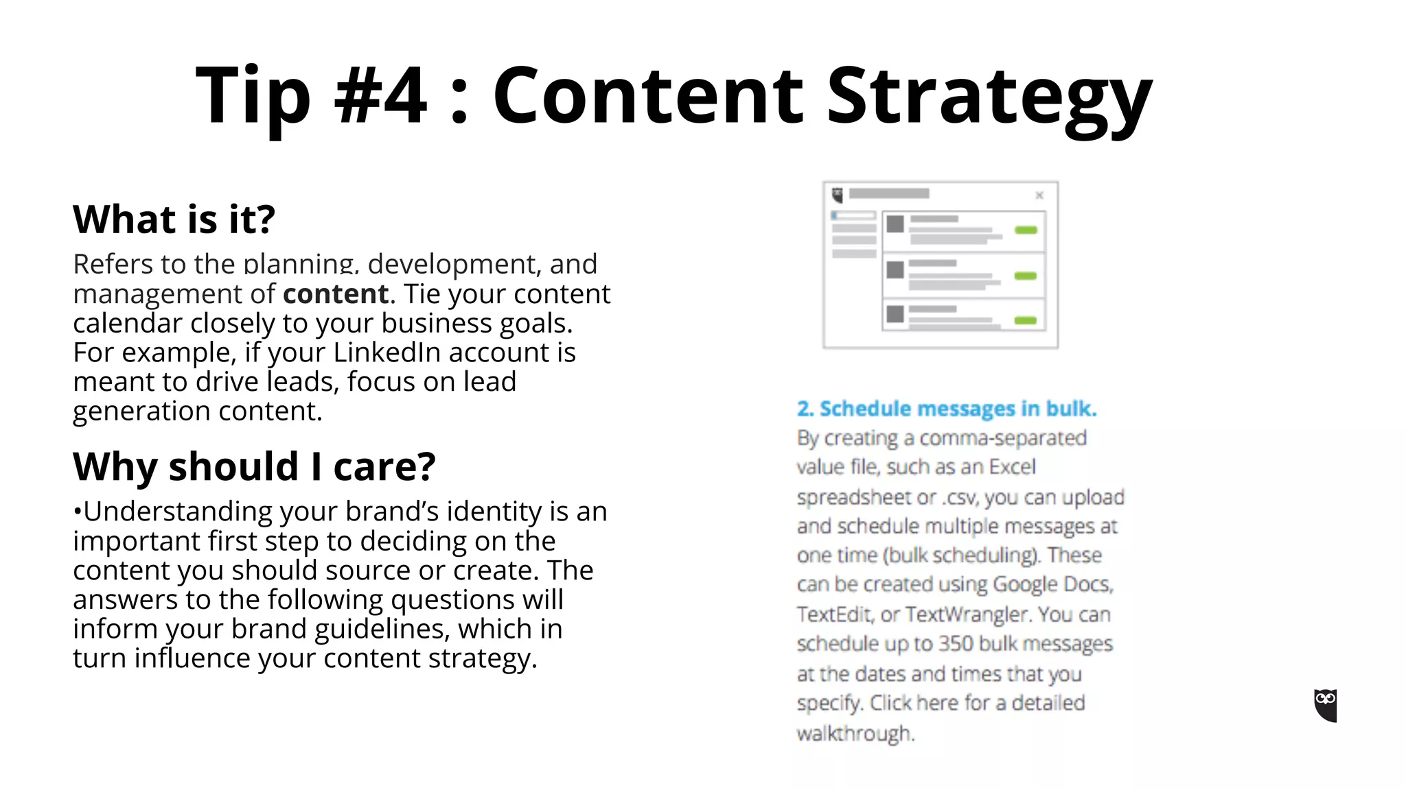 Tip #4 : Content Strategy
What is it?
Refers to the planning, development, and
management of content. Tie your content
calendar closely to your business goals.
For example, if your LinkedIn account is
meant to drive leads, focus on lead
generation content.
Why should I care?
•Understanding your brand’s identity is an
important first step to deciding on the
content you should source or create. The
answers to the following questions will
inform your brand guidelines, which in
turn influence your content strategy.
 