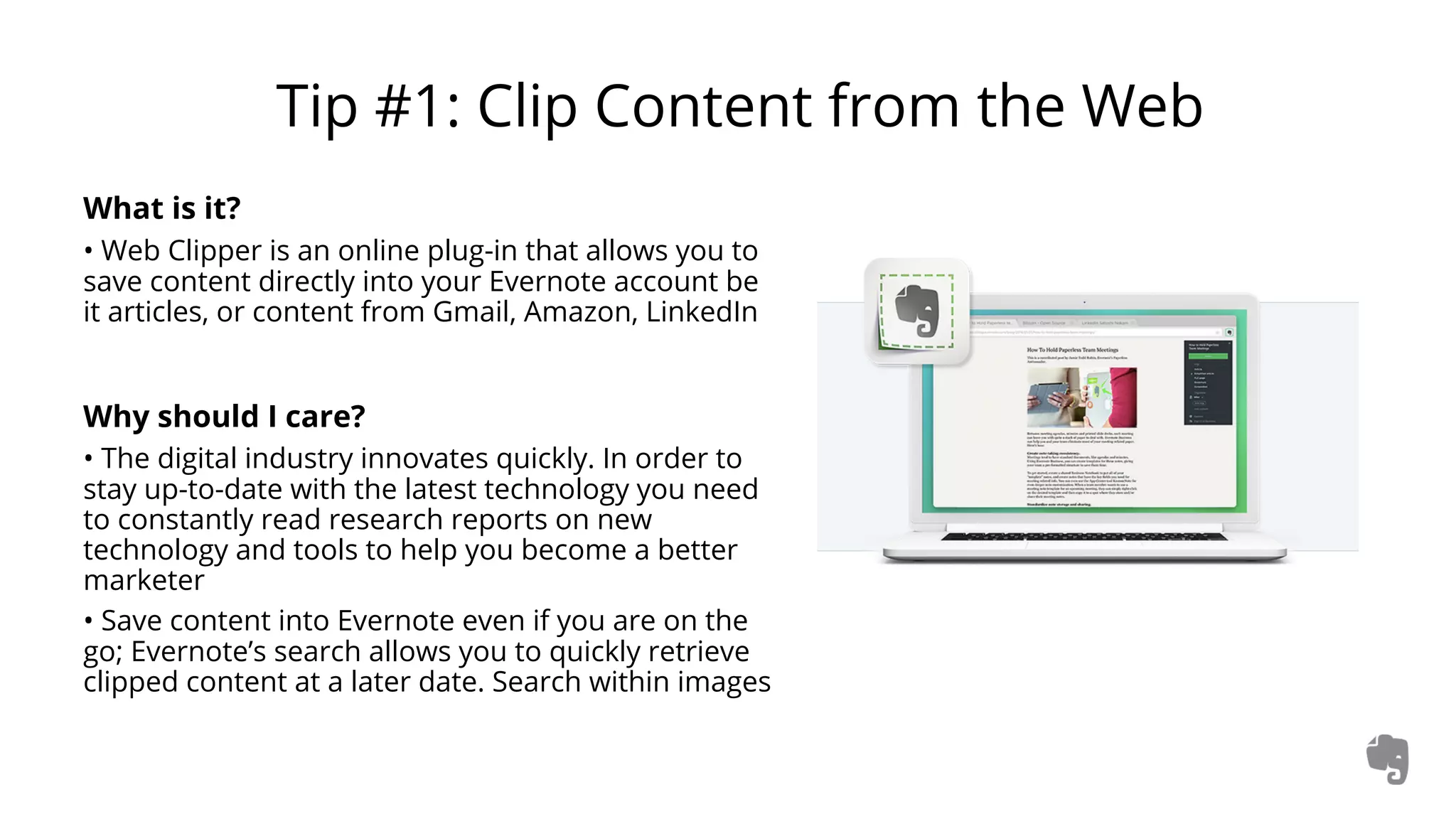 Tip #1: Clip Content from the Web
What is it?
• Web Clipper is an online plug-in that allows you to
save content directly into your Evernote account be
it articles, or content from Gmail, Amazon, LinkedIn
Why should I care?
• The digital industry innovates quickly. In order to
stay up-to-date with the latest technology you need
to constantly read research reports on new
technology and tools to help you become a better
marketer
• Save content into Evernote even if you are on the
go; Evernote’s search allows you to quickly retrieve
clipped content at a later date. Search within images
 