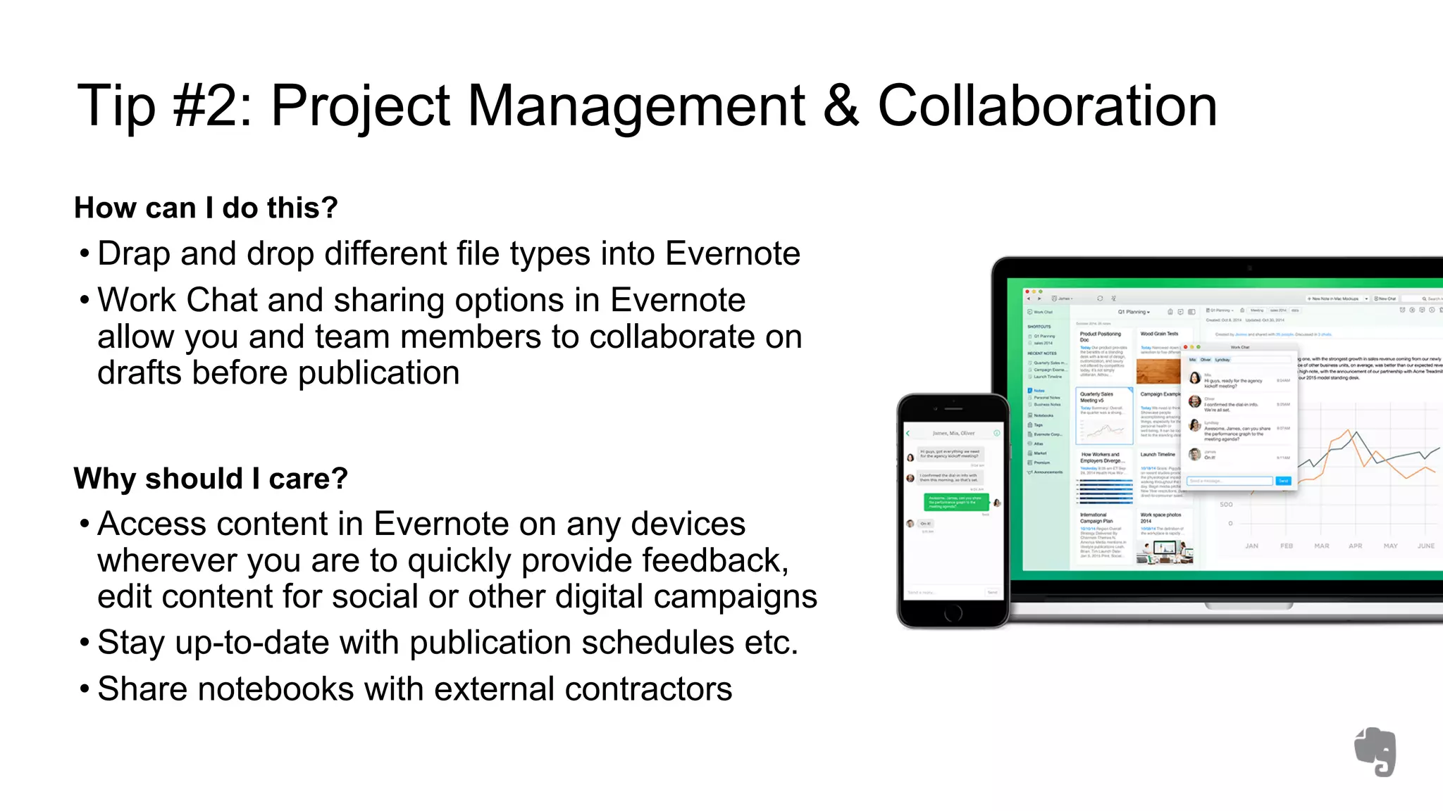 Tip #2: Project Management & Collaboration
How can I do this?
• Drap and drop different file types into Evernote
• Work Chat and sharing options in Evernote
allow you and team members to collaborate on
drafts before publication
Why should I care?
• Access content in Evernote on any devices
wherever you are to quickly provide feedback,
edit content for social or other digital campaigns
• Stay up-to-date with publication schedules etc.
• Share notebooks with external contractors
 