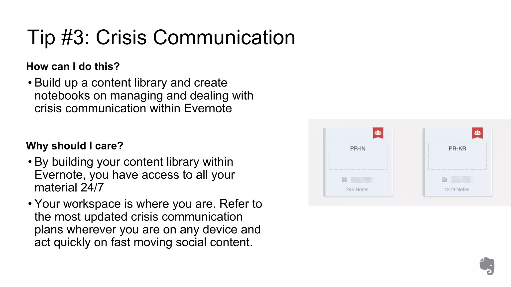 Tip #3: Crisis Communication
How can I do this?
• Build up a content library and create
notebooks on managing and dealing with
crisis communication within Evernote
Why should I care?
• By building your content library within
Evernote, you have access to all your
material 24/7
• Your workspace is where you are. Refer to
the most updated crisis communication
plans wherever you are on any device and
act quickly on fast moving social content.
 
