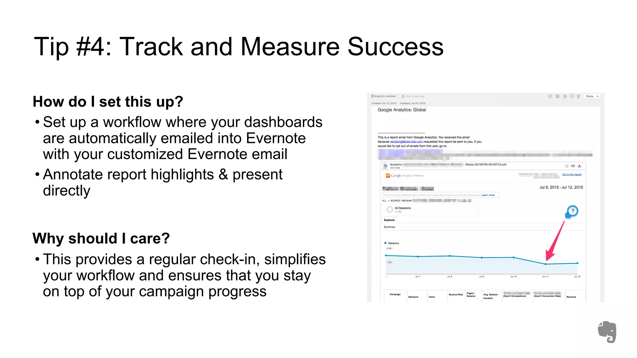 Tip #4: Track and Measure Success
How do I set this up?
• Set up a workflow where your dashboards
are automatically emailed into Evernote
with your customized Evernote email
• Annotate report highlights & present
directly
Why should I care?
• This provides a regular check-in, simplifies
your workflow and ensures that you stay
on top of your campaign progress
 