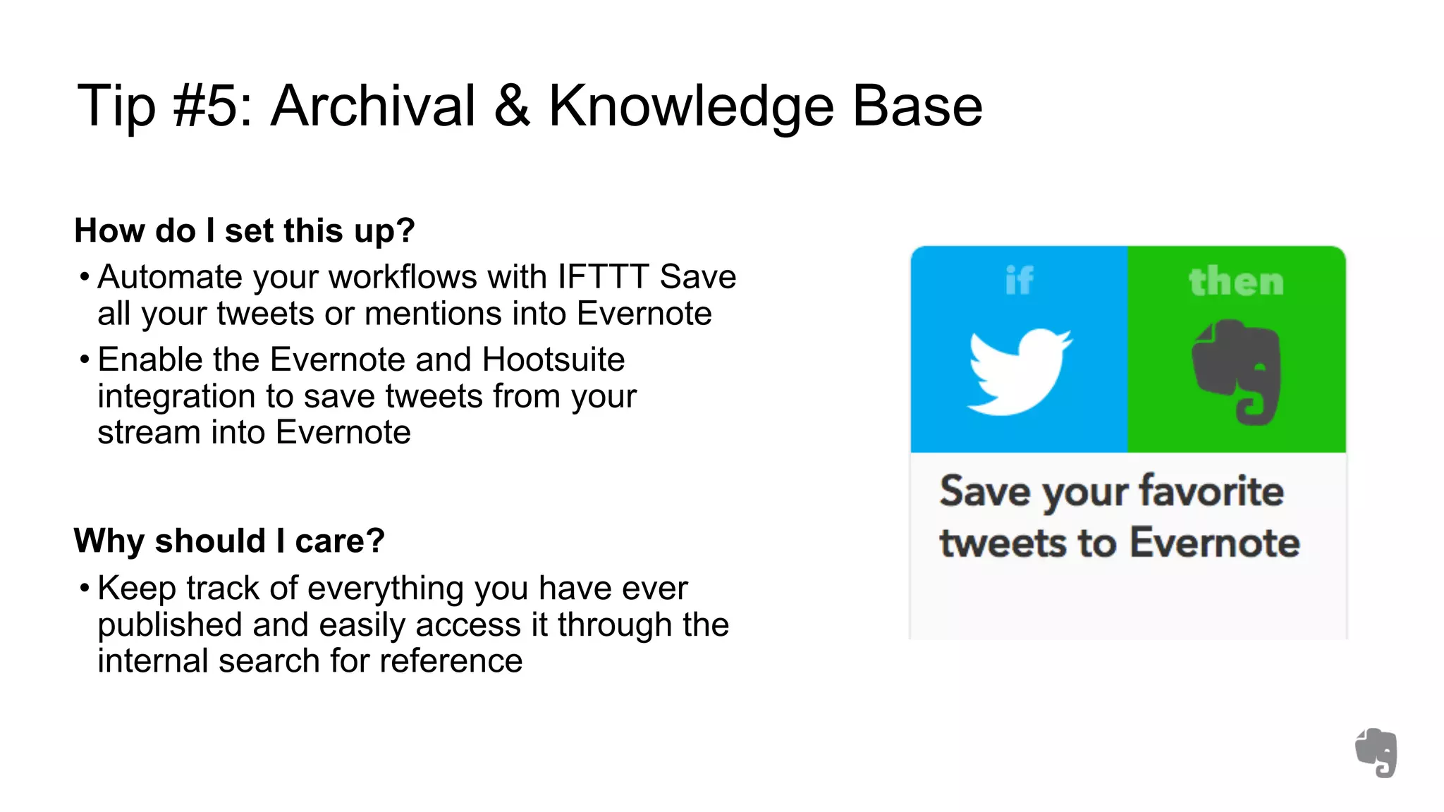 Tip #5: Archival & Knowledge Base
How do I set this up?
• Automate your workflows with IFTTT Save
all your tweets or mentions into Evernote
• Enable the Evernote and Hootsuite
integration to save tweets from your
stream into Evernote
Why should I care?
• Keep track of everything you have ever
published and easily access it through the
internal search for reference
 