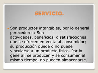 SERVICIO.
 Son productos intangibles, por lo general
perecederos; Son
actividades, beneficios, o satisfacciones
que se ofrecen en venta al consumidor;
su producción puede o no puede
vincularse a un producto físico. Por lo
general, se producen y se consumen al
mismo tiempo, no pueden almacenarse.
 