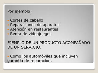 Por ejemplo:
 Cortes de cabello
 Reparaciones de aparatos
 Atención en restaurantes
 Renta de videojuegos
EJEMPLO DE UN PRODUCTO ACOMPAÑADO
DE UN SERVICIO.
 Como los automóviles que incluyen
garantía de reparación.
 