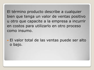 El término producto describe a cualquier
bien que tenga un valor de ventas positivo
u otro que capacite a la empresa a incurrir
en costos para utilizarlo en otro proceso
como insumo.
 El valor total de las ventas puede ser alto
o bajo.
 