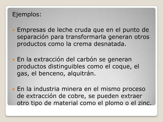 Ejemplos:
 Empresas de leche cruda que en el punto de
separación para transformarla generan otros
productos como la crema desnatada.
 En la extracción del carbón se generan
productos distinguibles como el coque, el
gas, el benceno, alquitrán.
 En la industria minera en el mismo proceso
de extracción de cobre, se pueden extraer
otro tipo de material como el plomo o el zinc.
 