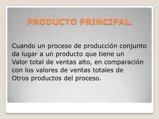 PRODUCTO PRINCIPAL.
Cuando un proceso de producción conjunto
da lugar a un producto que tiene un
Valor total de ventas alto, en comparación
con los valores de ventas totales de
Otros productos del proceso.
 