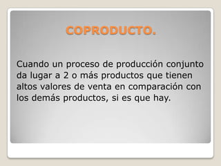 COPRODUCTO.
Cuando un proceso de producción conjunto
da lugar a 2 o más productos que tienen
altos valores de venta en comparación con
los demás productos, si es que hay.
 