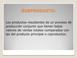 SUBPRODUCTO.
Los productos resultantes de un proceso de
producción conjunto que tienen bajos
valores de ventas totales comparados con
las del producto principal o coproductos.
 