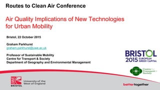 Routes to Clean Air Conference
Air Quality Implications of New Technologies
for Urban Mobility
Bristol, 22 October 2015
Graham Parkhurst
graham.parkhurst@uwe.ac.uk
Professor of Sustainable Mobility
Centre for Transport & Society
Department of Geography and Environmental Management
 