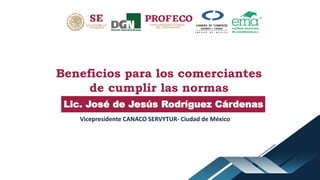 Beneficios para los comerciantes
de cumplir las normas
Lic. José de Jesús Rodríguez Cárdenas
Vicepresidente CANACO SERVYTUR- Ciudad de México
 