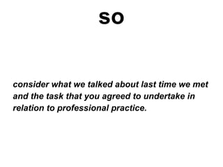 so consider what we talked about last time we met and the task that you agreed to undertake in  relation to professional practice. 
