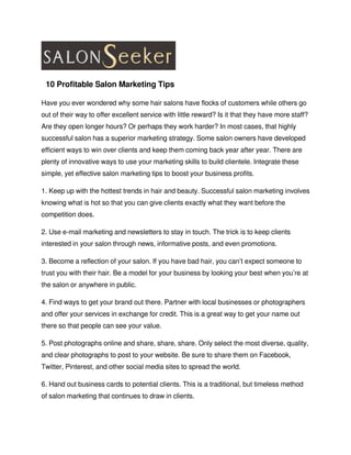   10 Profitable Salon Marketing Tips

Have you ever wondered why some hair salons have flocks of customers while others go 
out of their way to offer excellent service with little reward? Is it that they have more staff? 
Are they open longer hours? Or perhaps they work harder? In most cases, that highly 
successful salon has a superior marketing strategy. Some salon owners have developed 
efficient ways to win over clients and keep them coming back year after year. There are 
plenty of innovative ways to use your marketing skills to build clientele. Integrate these 
simple, yet effective salon marketing tips to boost your business profits.

1. Keep up with the hottest trends in hair and beauty. Successful salon marketing involves 
knowing what is hot so that you can give clients exactly what they want before the 
competition does.

2. Use e­mail marketing and newsletters to stay in touch. The trick is to keep clients 
interested in your salon through news, informative posts, and even promotions.

3. Become a reflection of your salon. If you have bad hair, you can’t expect someone to 
trust you with their hair. Be a model for your business by looking your best when you’re at 
the salon or anywhere in public.

4. Find ways to get your brand out there. Partner with local businesses or photographers 
and offer your services in exchange for credit. This is a great way to get your name out 
there so that people can see your value.

5. Post photographs online and share, share, share. Only select the most diverse, quality, 
and clear photographs to post to your website. Be sure to share them on Facebook, 
Twitter, Pinterest, and other social media sites to spread the world.

6. Hand out business cards to potential clients. This is a traditional, but timeless method 
of salon marketing that continues to draw in clients.
 