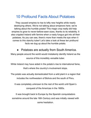 10 Profound Facts About Potatoes
They caused empires to rise to lofty new heights while nearly
destroying others. We’re not talking about emperors here; we’re
talking about the humble potato! This magic crop really did help
empires to grow to never-before-seen sizes, thanks to its reliability. It
also crippled Ireland with famine when a nasty fungus got into all their
potatoes. As you can see, there’s more than meets the eye when it
comes to this starchy tuber! Let’s take a look at these ten profound
facts we dug up about the humble potato.
● Potatoes are actually from South America.
Many people around the world would mistakenly identify Ireland as the
source of this incredibly versatile tuber.
While Ireland may have aided in the potato’s rise to international fame,
that’s where the country’s involvement stops.
The potato was actually domesticated from a wild plant in a region that
includes the northwestern of Bolivia and the south of Peru.
It was completely unknown to the rest of the world until Spain’s
conquest of the Americas in the 1600s.
It was brought back to Europe by the Spanish conquistadors
sometime around the late 16th Century and was initially viewed with
some hesitation.
 