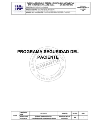 EMPRESA SOCIAL DEL ESTADO HOSPITAL DEPARTAMENTAL
SAN ANTONIO DE PITALITO HUILA NIT: 891.180.134-2
CÓDIGO:
HSP-AC-SP-PRO-01
13/05/2019
3.0
PROCESO:GESTIÓN DE LA CALIDAD
PROCEDIMIENTO: SEGURIDAD DEL PACIENTE
NOMBRE DEL DOCUMENTO: PROGRAMA DE SEGURIDAD DEL PACIENTE
FECHA:
Elaboración:
2008
Aprobación Adopción Versión: Hoja:
Modificación:
13/05/2019
Acta No. 003 del 13/05/2019
Comité Gestión de Garantía de la Calidad
Resolución No.180
13/05/2019
3.0 1
PROGRAMA SEGURIDAD DEL
PACIENTE
 