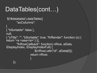 DataTables(cont…)
$('#datatabla').dataTable({
"aoColumns":
[
{ "bSortable": false },
null,
{ "sTitle": “", "bSortable": true, "fnRender": function (o) {
return '<a >aaa</a>' } }],
"fnRowCallback": function( nRow, aData,
iDisplayIndex, iDisplayIndexFull) {
$(nRow).attr("id", aData[0]);
return nRow;
}
});
 