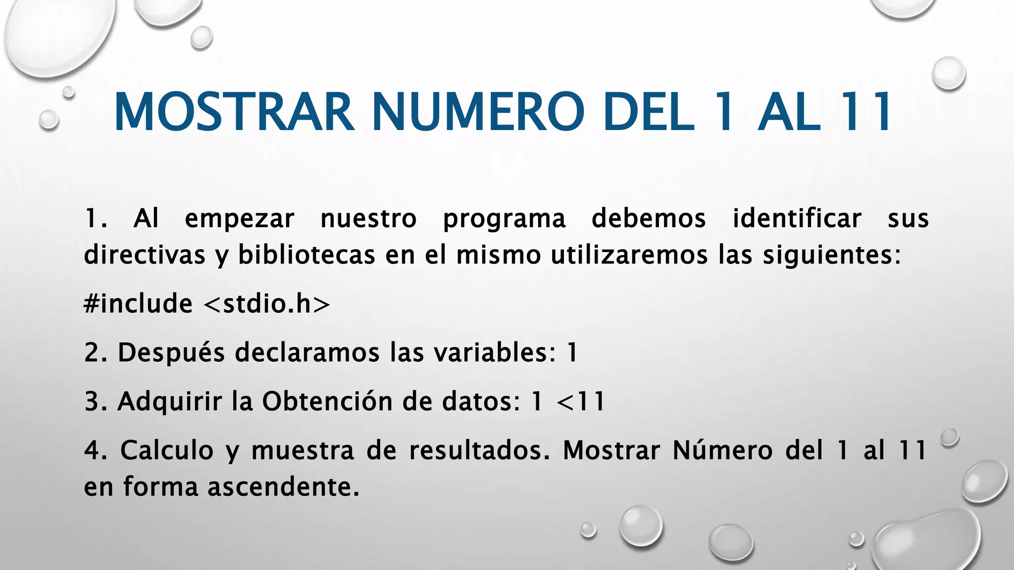 MOSTRAR NUMERO DEL 1 AL 11
1. Al empezar nuestro programa debemos identificar sus
directivas y bibliotecas en el mismo utilizaremos las siguientes:
#include <stdio.h>
2. Después declaramos las variables: 1
3. Adquirir la Obtención de datos: 1 <11
4. Calculo y muestra de resultados. Mostrar Número del 1 al 11
en forma ascendente.
 