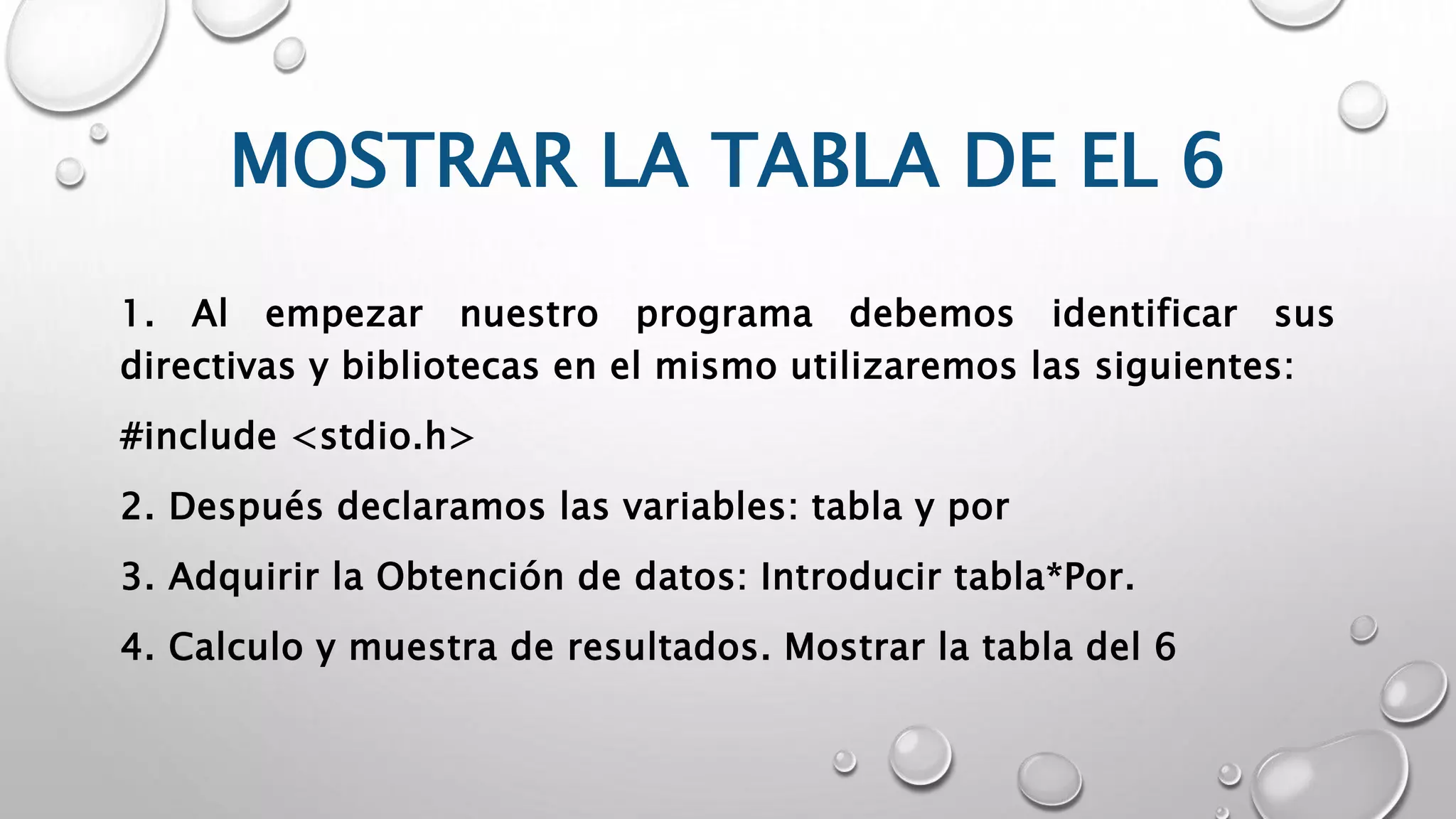 MOSTRAR LA TABLA DE EL 6
1. Al empezar nuestro programa debemos identificar sus
directivas y bibliotecas en el mismo utilizaremos las siguientes:
#include <stdio.h>
2. Después declaramos las variables: tabla y por
3. Adquirir la Obtención de datos: Introducir tabla*Por.
4. Calculo y muestra de resultados. Mostrar la tabla del 6
 