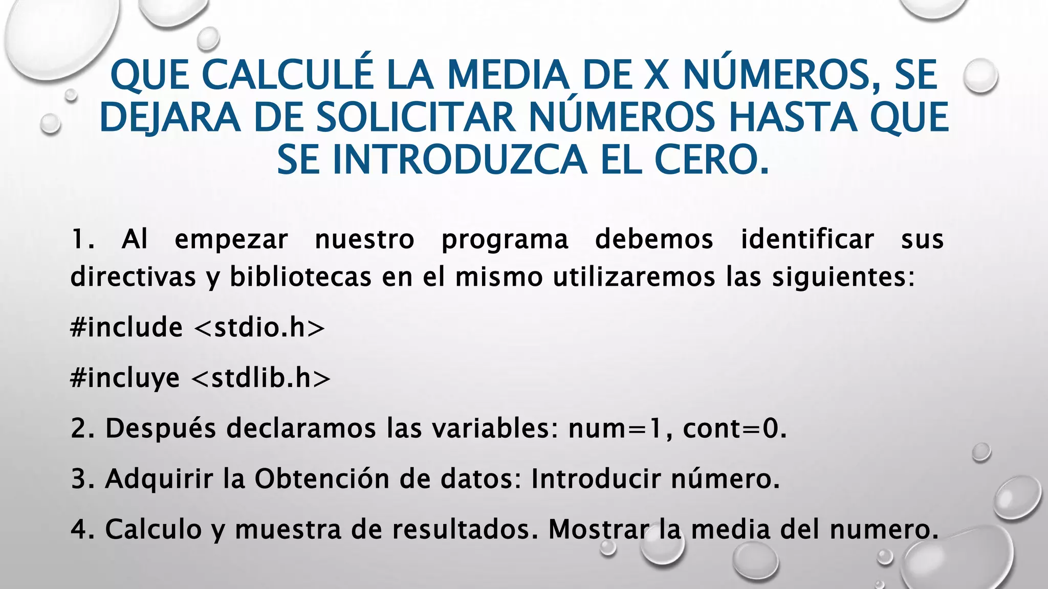 QUE CALCULÉ LA MEDIA DE X NÚMEROS, SE
DEJARA DE SOLICITAR NÚMEROS HASTA QUE
SE INTRODUZCA EL CERO.
1. Al empezar nuestro programa debemos identificar sus
directivas y bibliotecas en el mismo utilizaremos las siguientes:
#include <stdio.h>
#incluye <stdlib.h>
2. Después declaramos las variables: num=1, cont=0.
3. Adquirir la Obtención de datos: Introducir número.
4. Calculo y muestra de resultados. Mostrar la media del numero.
 