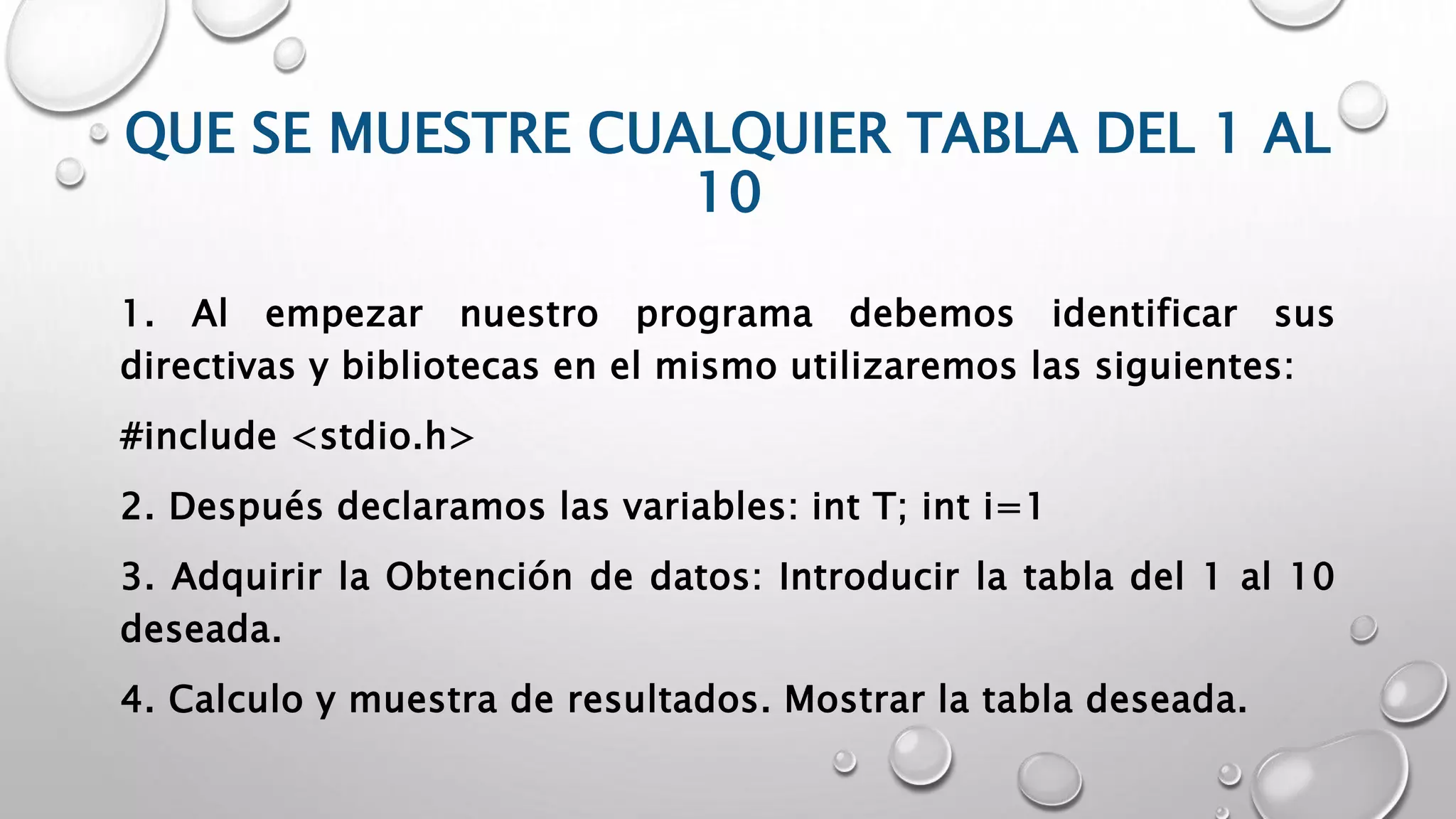 QUE SE MUESTRE CUALQUIER TABLA DEL 1 AL
10
1. Al empezar nuestro programa debemos identificar sus
directivas y bibliotecas en el mismo utilizaremos las siguientes:
#include <stdio.h>
2. Después declaramos las variables: int T; int i=1
3. Adquirir la Obtención de datos: Introducir la tabla del 1 al 10
deseada.
4. Calculo y muestra de resultados. Mostrar la tabla deseada.
 