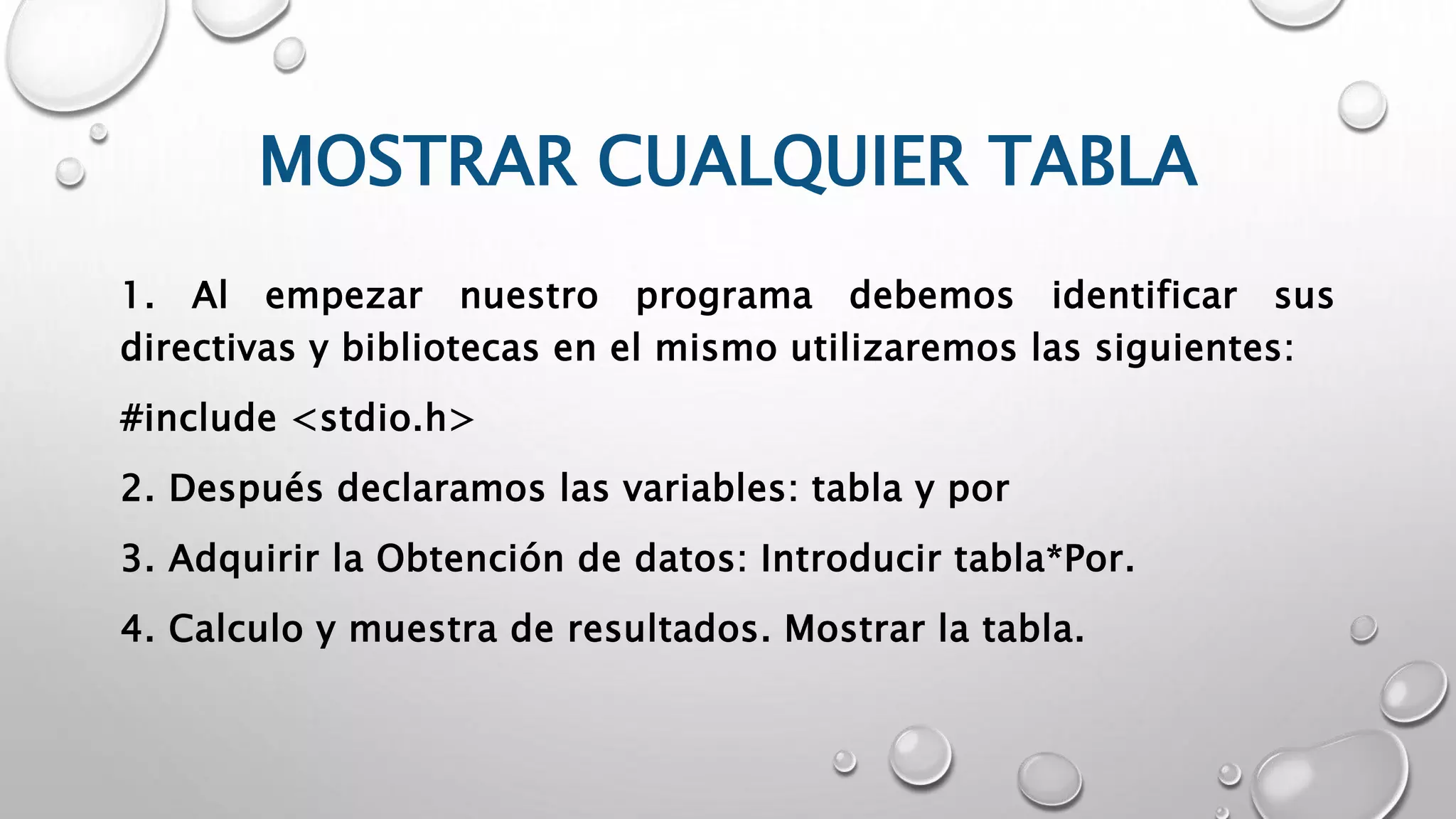 MOSTRAR CUALQUIER TABLA
1. Al empezar nuestro programa debemos identificar sus
directivas y bibliotecas en el mismo utilizaremos las siguientes:
#include <stdio.h>
2. Después declaramos las variables: tabla y por
3. Adquirir la Obtención de datos: Introducir tabla*Por.
4. Calculo y muestra de resultados. Mostrar la tabla.
 
