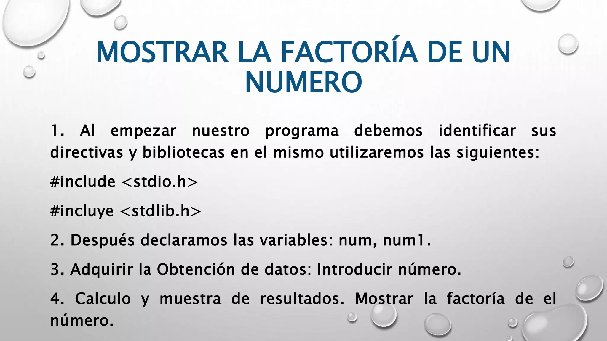 MOSTRAR LA FACTORÍA DE UN
NUMERO
1. Al empezar nuestro programa debemos identificar sus
directivas y bibliotecas en el mismo utilizaremos las siguientes:
#include <stdio.h>
#incluye <stdlib.h>
2. Después declaramos las variables: num, num1.
3. Adquirir la Obtención de datos: Introducir número.
4. Calculo y muestra de resultados. Mostrar la factoría de el
número.
 