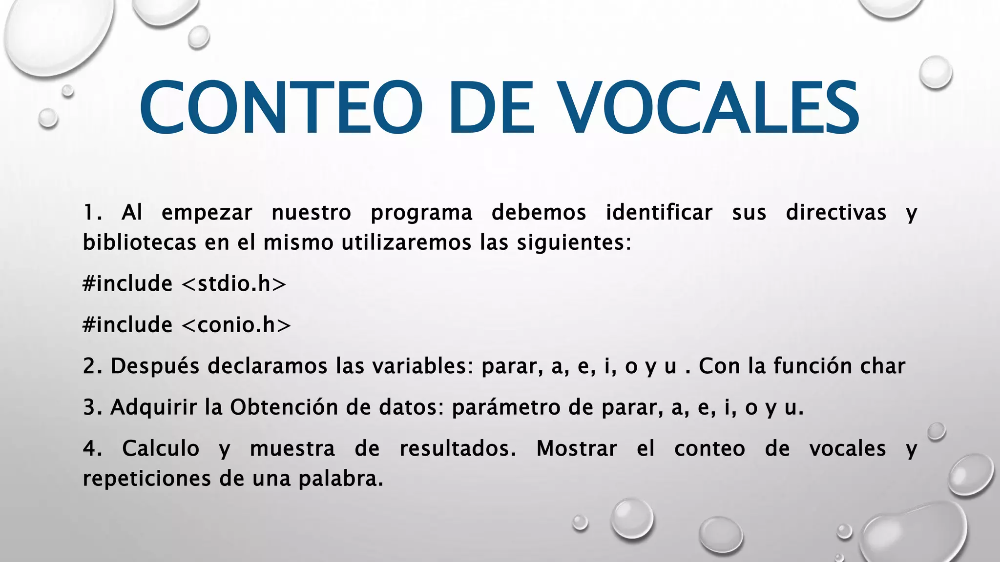 CONTEO DE VOCALES
1. Al empezar nuestro programa debemos identificar sus directivas y
bibliotecas en el mismo utilizaremos las siguientes:
#include <stdio.h>
#include <conio.h>
2. Después declaramos las variables: parar, a, e, i, o y u . Con la función char
3. Adquirir la Obtención de datos: parámetro de parar, a, e, i, o y u.
4. Calculo y muestra de resultados. Mostrar el conteo de vocales y
repeticiones de una palabra.
 