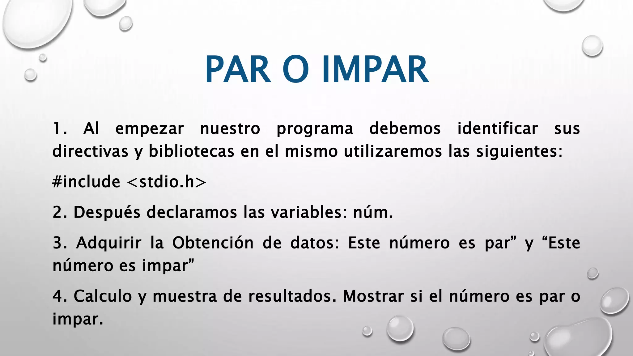 PAR O IMPAR
1. Al empezar nuestro programa debemos identificar sus
directivas y bibliotecas en el mismo utilizaremos las siguientes:
#include <stdio.h>
2. Después declaramos las variables: núm.
3. Adquirir la Obtención de datos: Este número es par” y “Este
número es impar”
4. Calculo y muestra de resultados. Mostrar si el número es par o
impar.
 