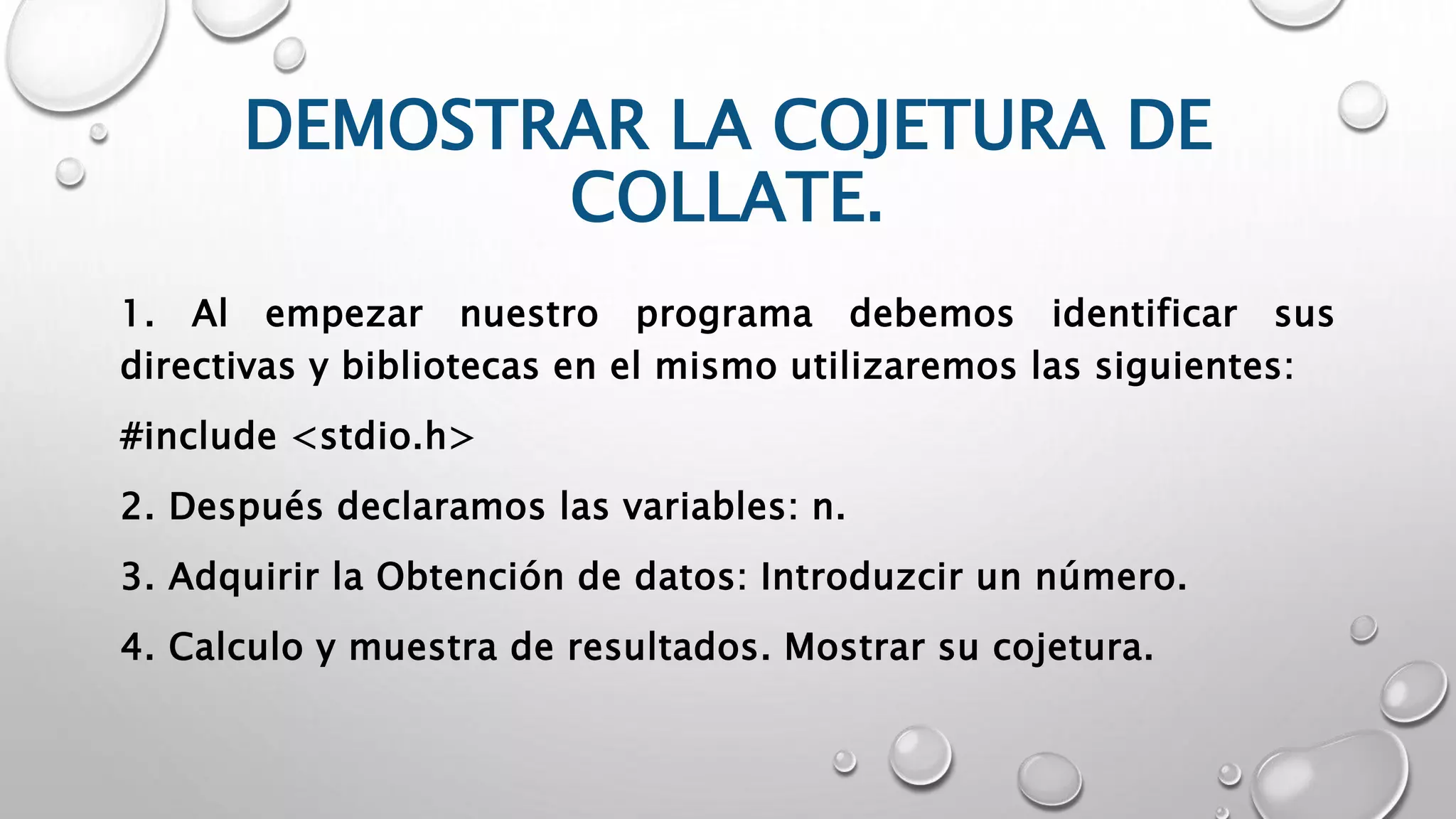 DEMOSTRAR LA COJETURA DE
COLLATE.
1. Al empezar nuestro programa debemos identificar sus
directivas y bibliotecas en el mismo utilizaremos las siguientes:
#include <stdio.h>
2. Después declaramos las variables: n.
3. Adquirir la Obtención de datos: Introduzcir un número.
4. Calculo y muestra de resultados. Mostrar su cojetura.
 