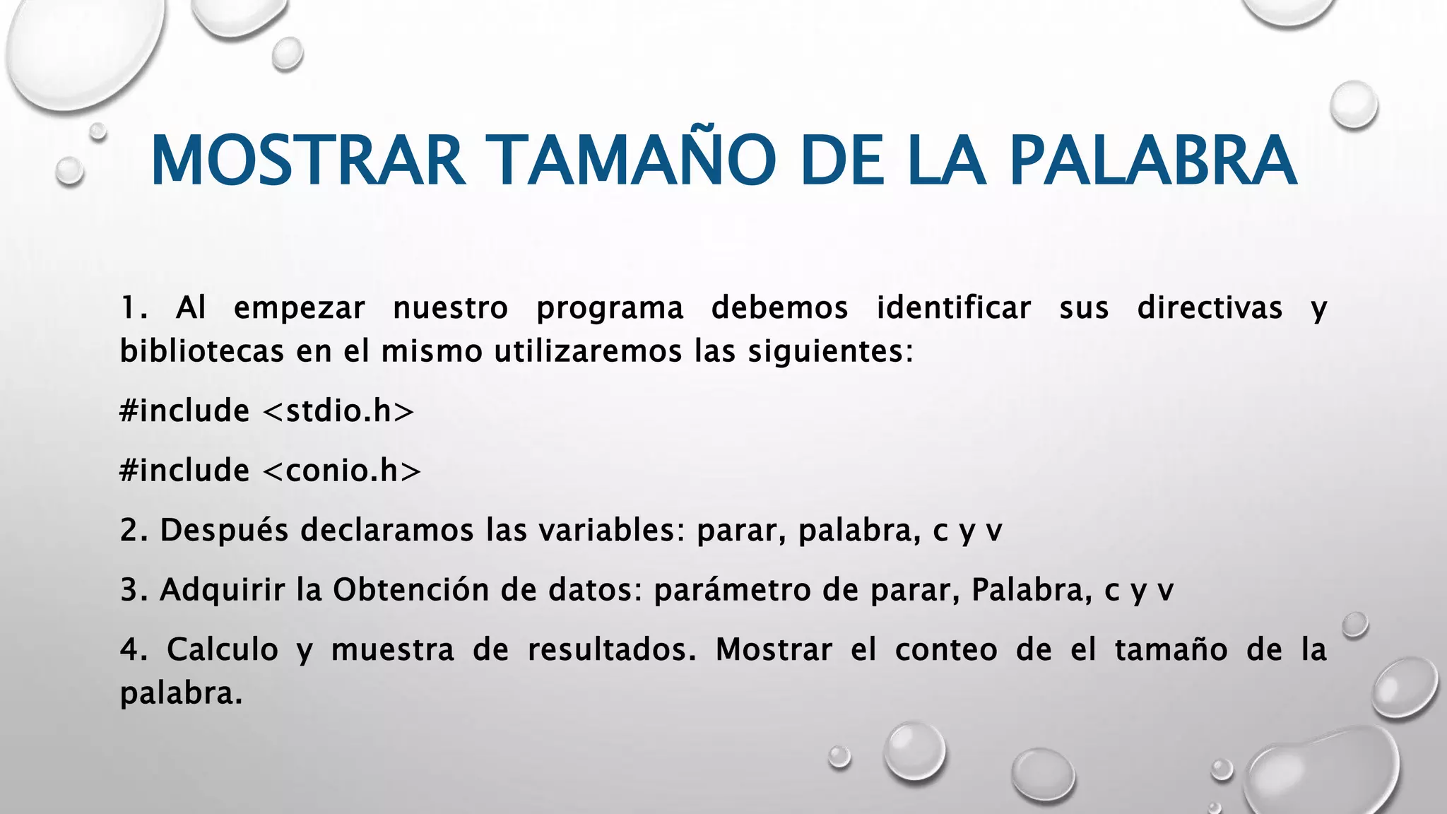 MOSTRAR TAMAÑO DE LA PALABRA
1. Al empezar nuestro programa debemos identificar sus directivas y
bibliotecas en el mismo utilizaremos las siguientes:
#include <stdio.h>
#include <conio.h>
2. Después declaramos las variables: parar, palabra, c y v
3. Adquirir la Obtención de datos: parámetro de parar, Palabra, c y v
4. Calculo y muestra de resultados. Mostrar el conteo de el tamaño de la
palabra.
 