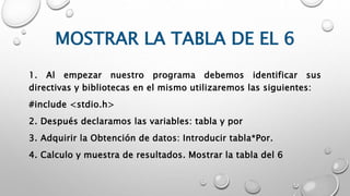 MOSTRAR LA TABLA DE EL 6
1. Al empezar nuestro programa debemos identificar sus
directivas y bibliotecas en el mismo utilizaremos las siguientes:
#include <stdio.h>
2. Después declaramos las variables: tabla y por
3. Adquirir la Obtención de datos: Introducir tabla*Por.
4. Calculo y muestra de resultados. Mostrar la tabla del 6
 