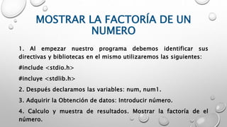 MOSTRAR LA FACTORÍA DE UN
NUMERO
1. Al empezar nuestro programa debemos identificar sus
directivas y bibliotecas en el mismo utilizaremos las siguientes:
#include <stdio.h>
#incluye <stdlib.h>
2. Después declaramos las variables: num, num1.
3. Adquirir la Obtención de datos: Introducir número.
4. Calculo y muestra de resultados. Mostrar la factoría de el
número.
 