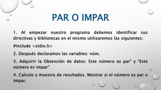 PAR O IMPAR
1. Al empezar nuestro programa debemos identificar sus
directivas y bibliotecas en el mismo utilizaremos las siguientes:
#include <stdio.h>
2. Después declaramos las variables: núm.
3. Adquirir la Obtención de datos: Este número es par” y “Este
número es impar”
4. Calculo y muestra de resultados. Mostrar si el número es par o
impar.
 
