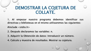 DEMOSTRAR LA COJETURA DE
COLLATE.
1. Al empezar nuestro programa debemos identificar sus
directivas y bibliotecas en el mismo utilizaremos las siguientes:
#include <stdio.h>
2. Después declaramos las variables: n.
3. Adquirir la Obtención de datos: Introduzcir un número.
4. Calculo y muestra de resultados. Mostrar su cojetura.
 