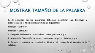 MOSTRAR TAMAÑO DE LA PALABRA
1. Al empezar nuestro programa debemos identificar sus directivas y
bibliotecas en el mismo utilizaremos las siguientes:
#include <stdio.h>
#include <conio.h>
2. Después declaramos las variables: parar, palabra, c y v
3. Adquirir la Obtención de datos: parámetro de parar, Palabra, c y v
4. Calculo y muestra de resultados. Mostrar el conteo de el tamaño de la
palabra.
 