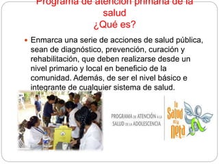 Programa de atención primaria de la
salud
¿Qué es?
 Enmarca una serie de acciones de salud pública,
sean de diagnóstico, prevención, curación y
rehabilitación, que deben realizarse desde un
nivel primario y local en beneficio de la
comunidad. Además, de ser el nivel básico e
integrante de cualquier sistema de salud.
 